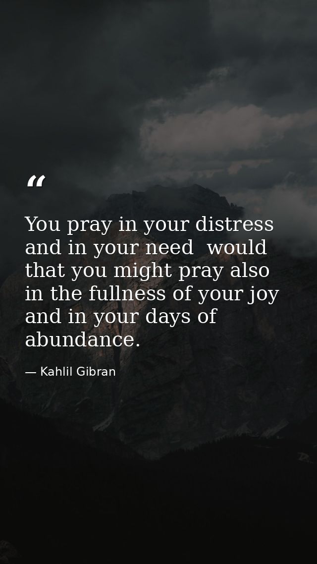 You pray in your distress and in your need  would that you might pray also in the fullness of your joy and in your days  — Kahlil Gibran