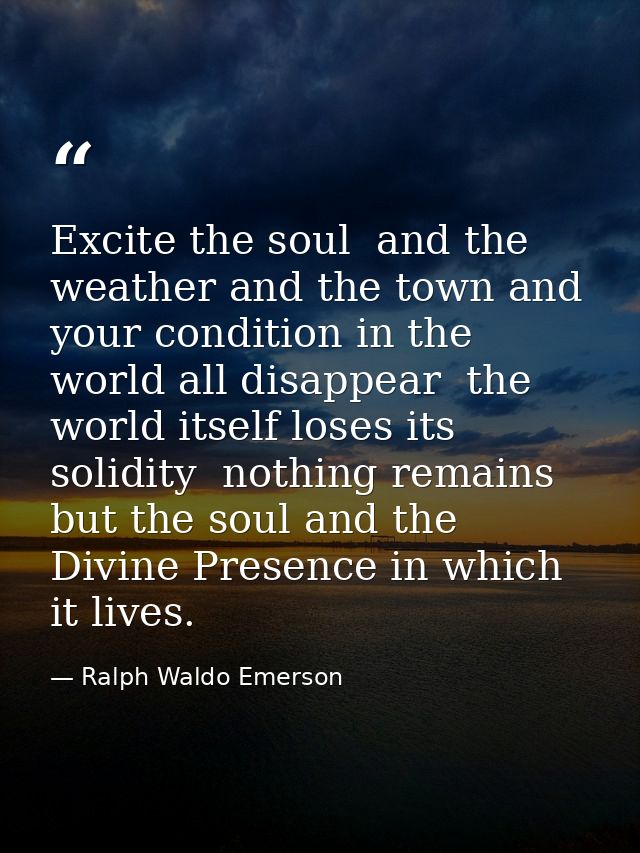 Excite the soul  and the weather and the town and your condition in the world all disappear  the world itself loses its  — Ralph Waldo Emerson