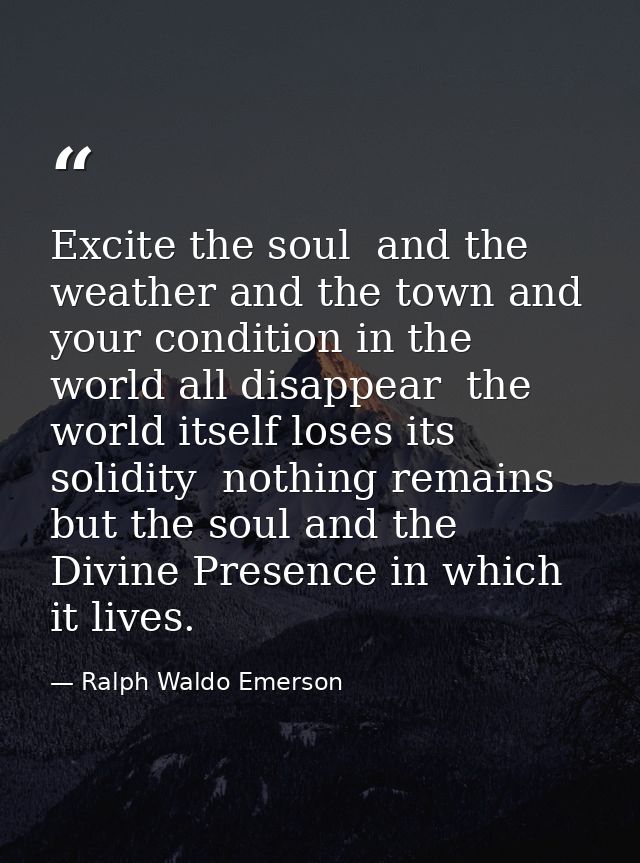 Excite the soul  and the weather and the town and your condition in the world all disappear  the world itself loses its  — Ralph Waldo Emerson