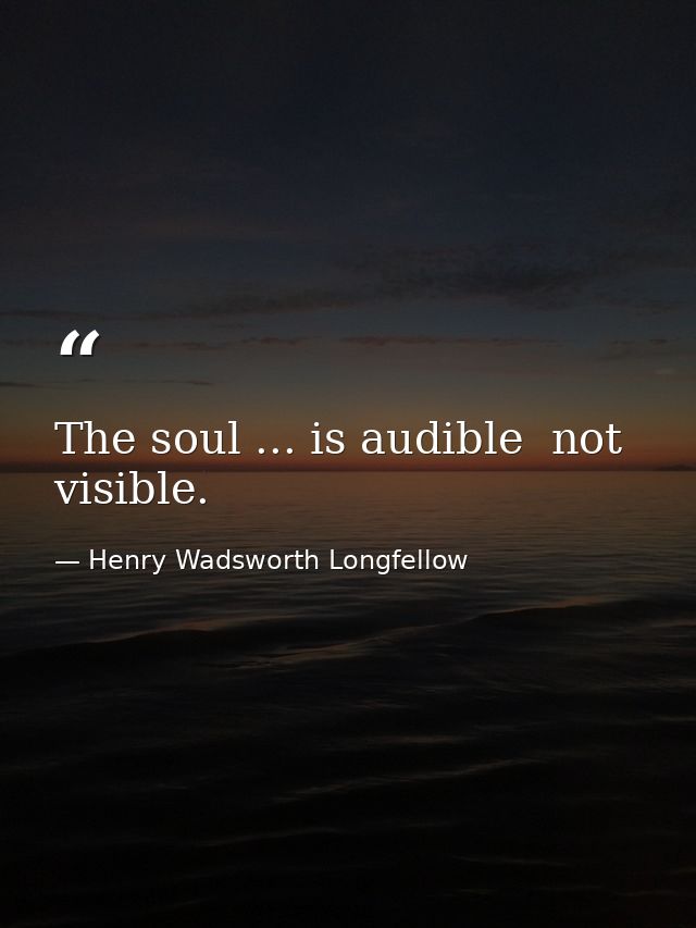 The soul ... is audible  not visible. — Henry Wadsworth Longfellow
