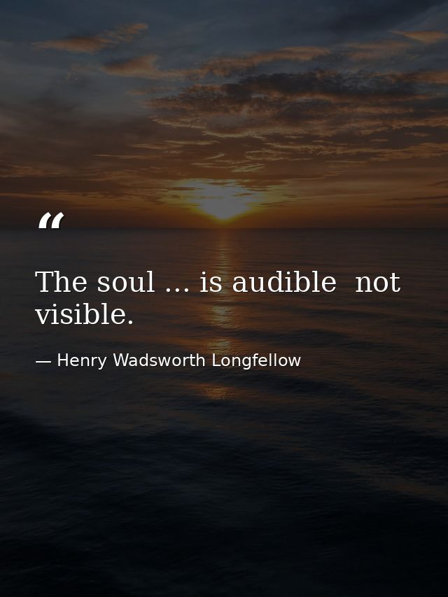 The soul ... is audible  not visible. — Henry Wadsworth Longfellow
