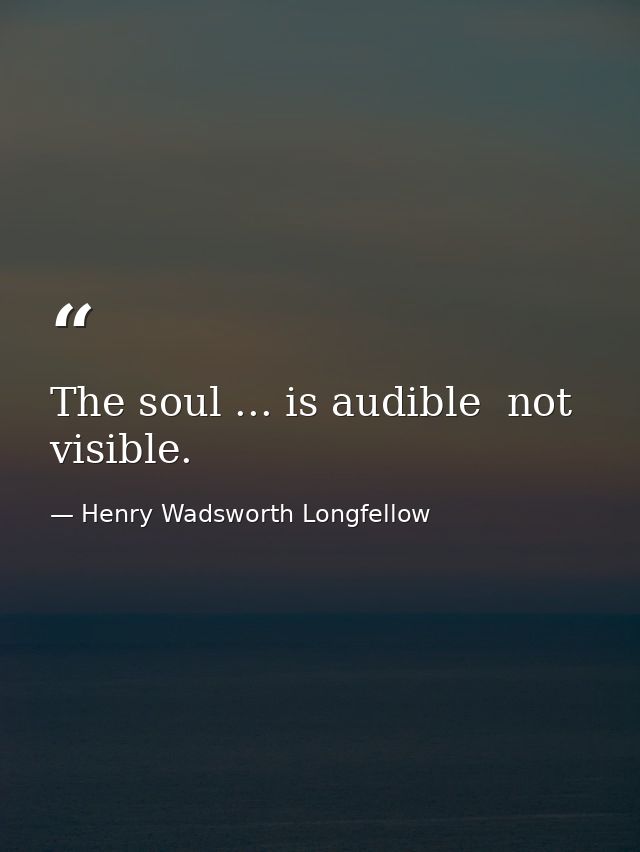 The soul ... is audible  not visible. — Henry Wadsworth Longfellow