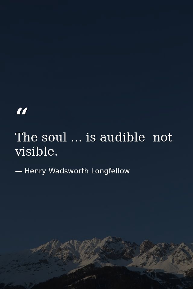 The soul ... is audible  not visible. — Henry Wadsworth Longfellow
