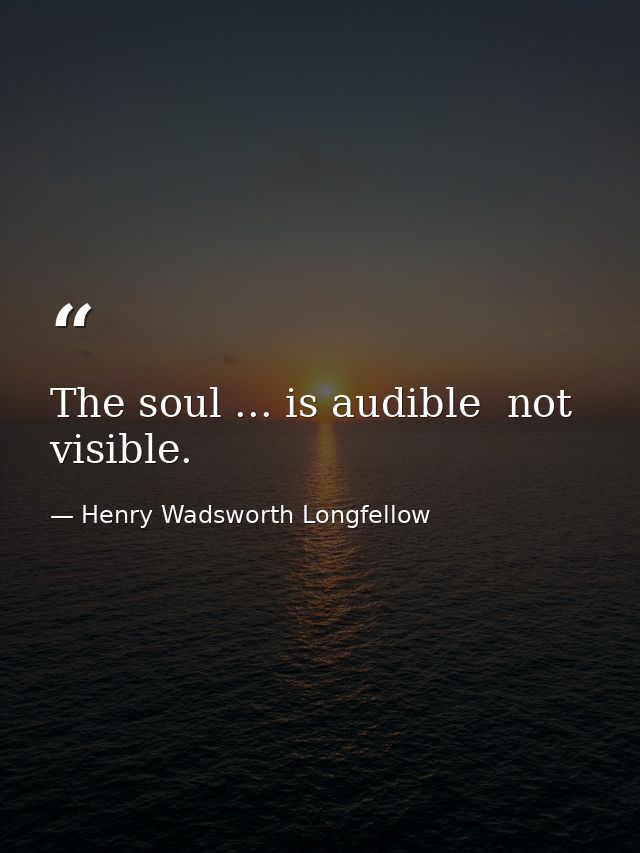 The soul ... is audible  not visible. — Henry Wadsworth Longfellow