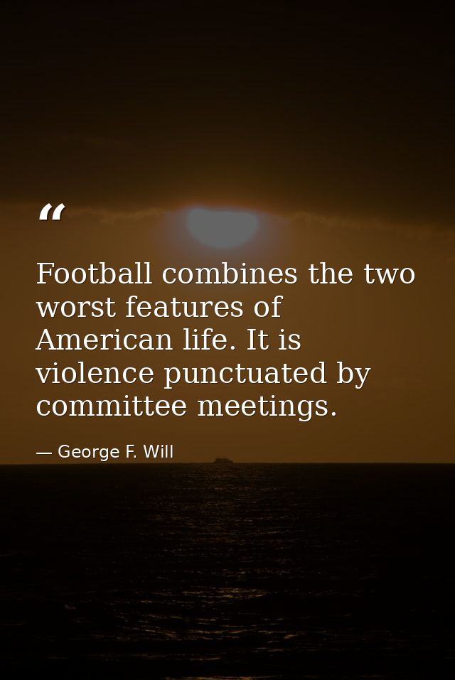 Football combines the two worst features of American life. It is violence punctuated by committee meetings. — George F. Will