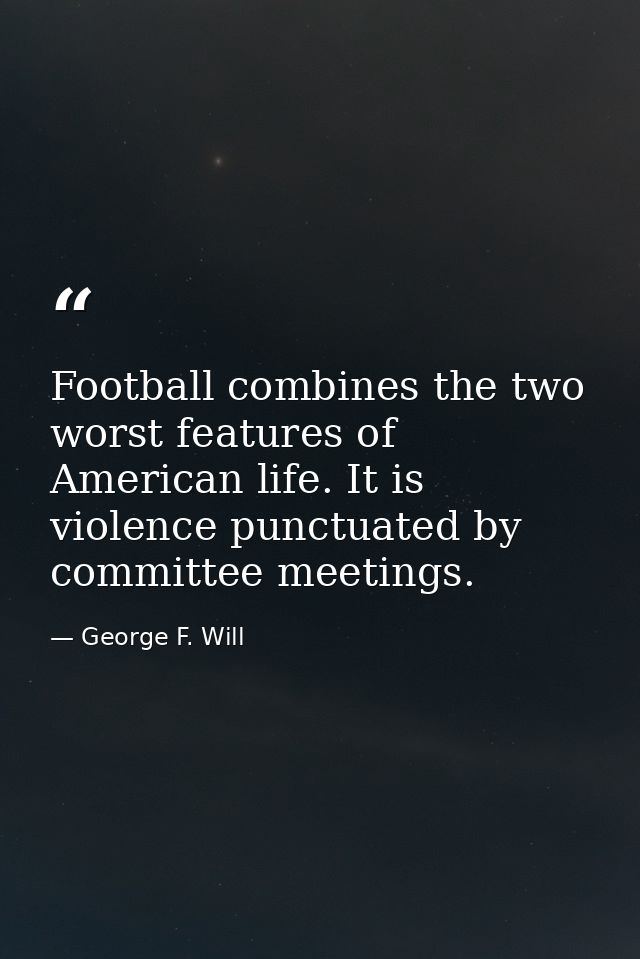 Football combines the two worst features of American life. It is violence punctuated by committee meetings. — George F. Will