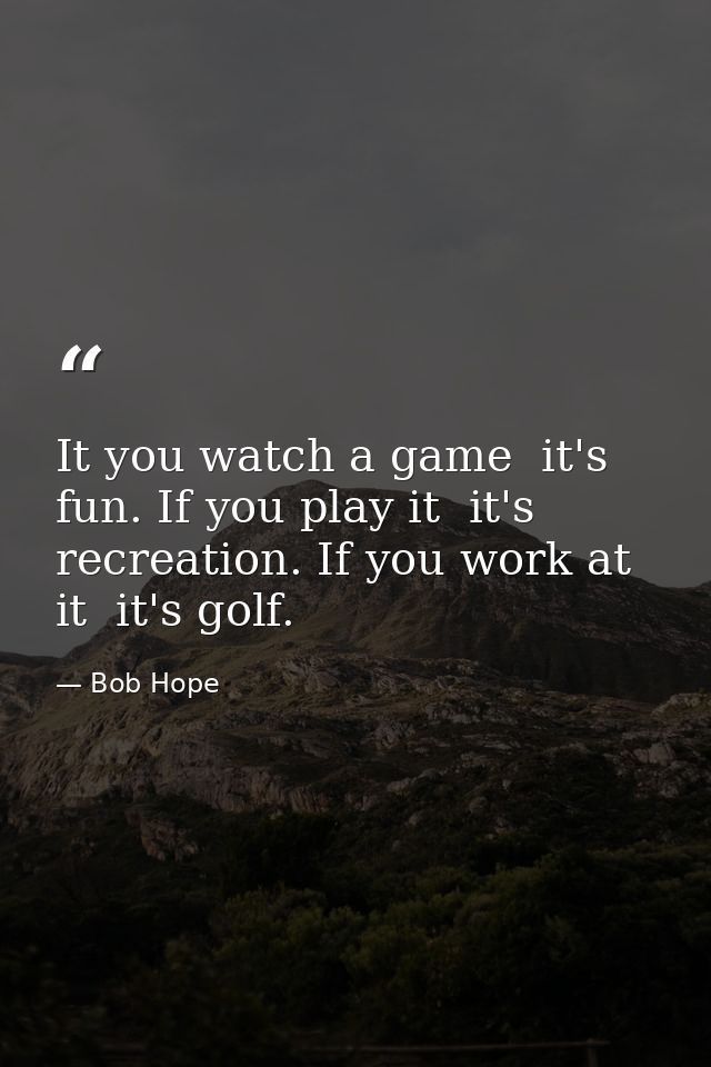 It you watch a game  it's fun. If you play it  it's recreation. If you work at it  it's golf. — Bob Hope