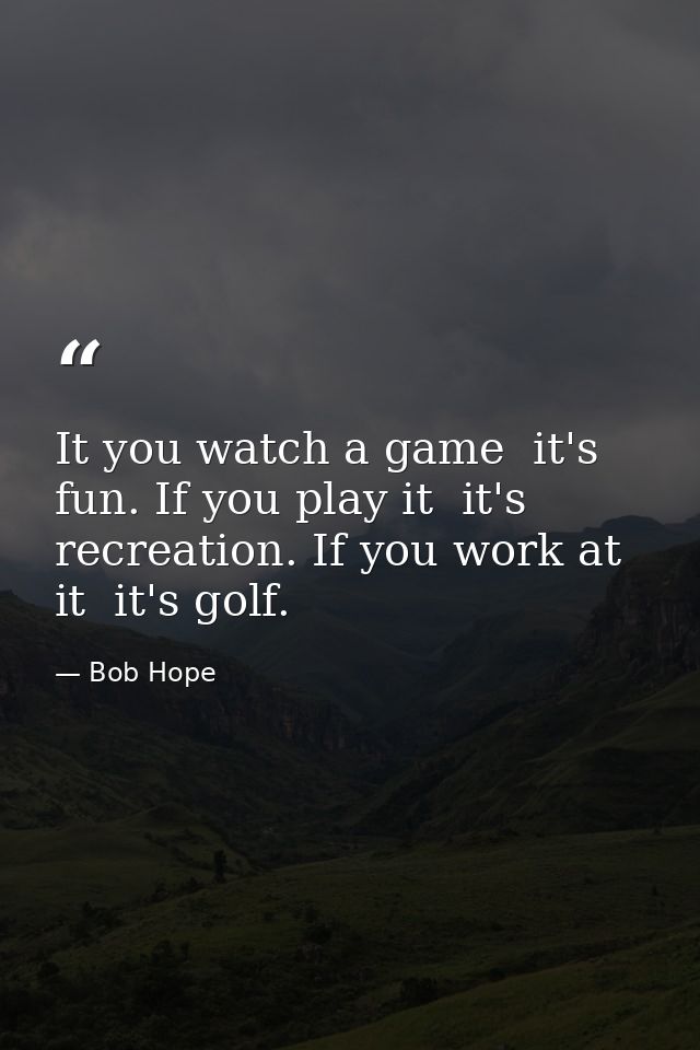 It you watch a game  it's fun. If you play it  it's recreation. If you work at it  it's golf. — Bob Hope