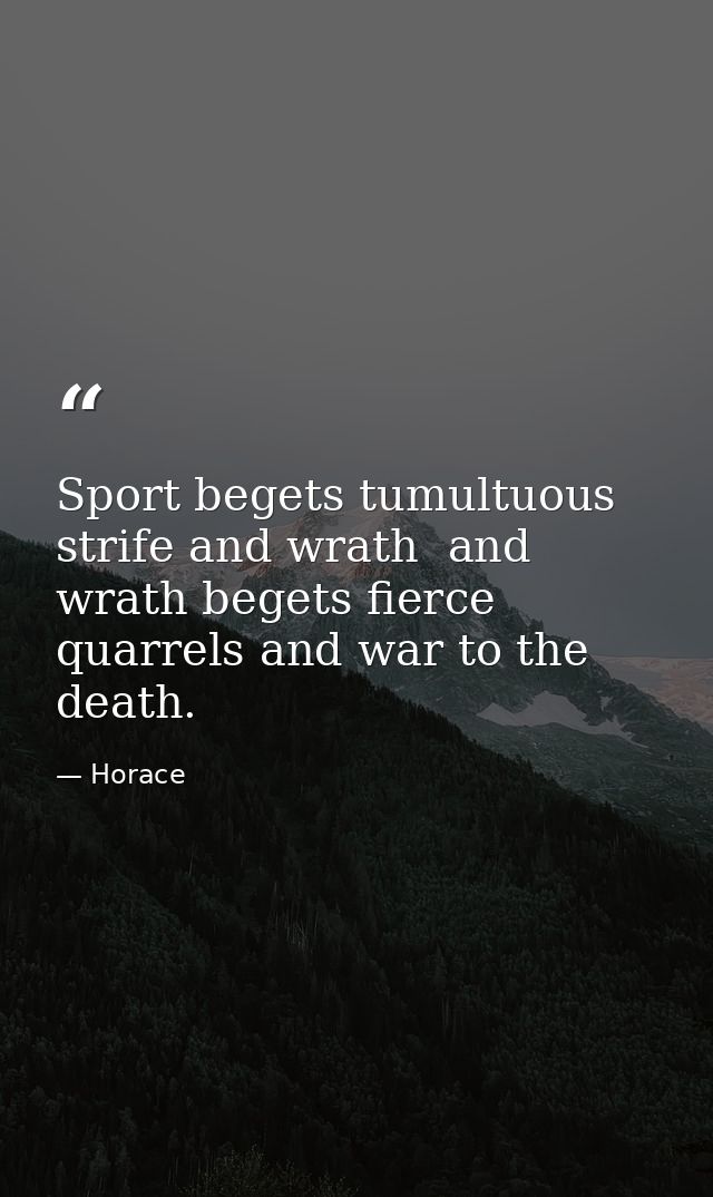 Sport begets tumultuous strife and wrath  and wrath begets fierce quarrels and war to the death. — Horace