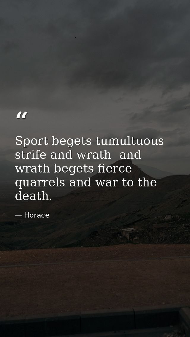 Sport begets tumultuous strife and wrath  and wrath begets fierce quarrels and war to the death. — Horace