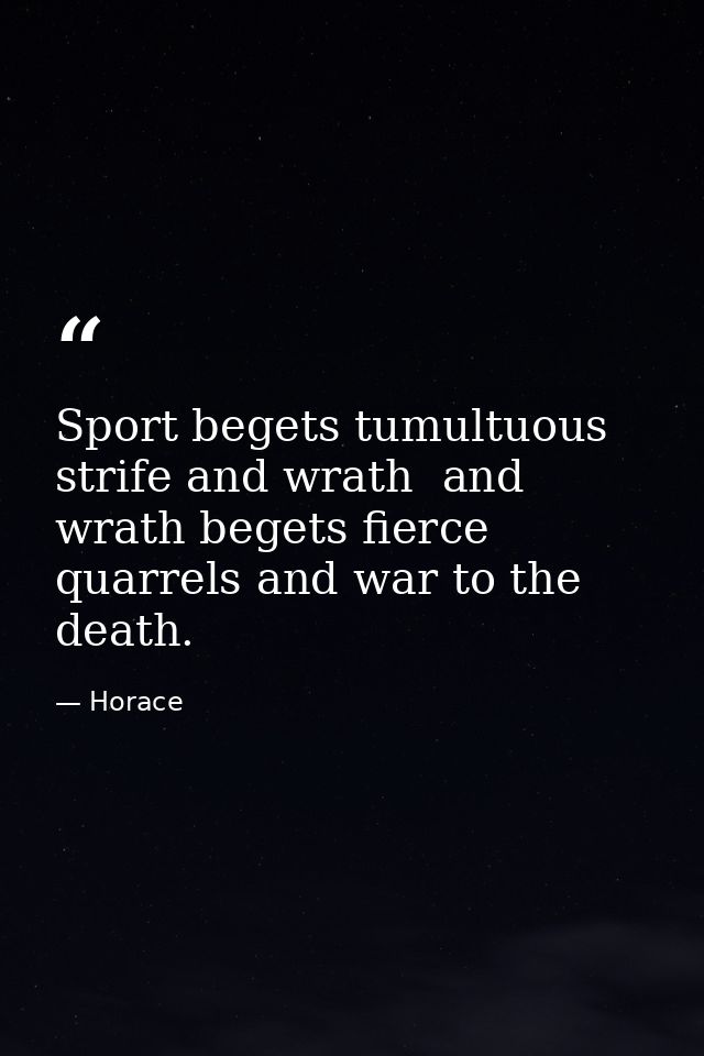 Sport begets tumultuous strife and wrath  and wrath begets fierce quarrels and war to the death. — Horace