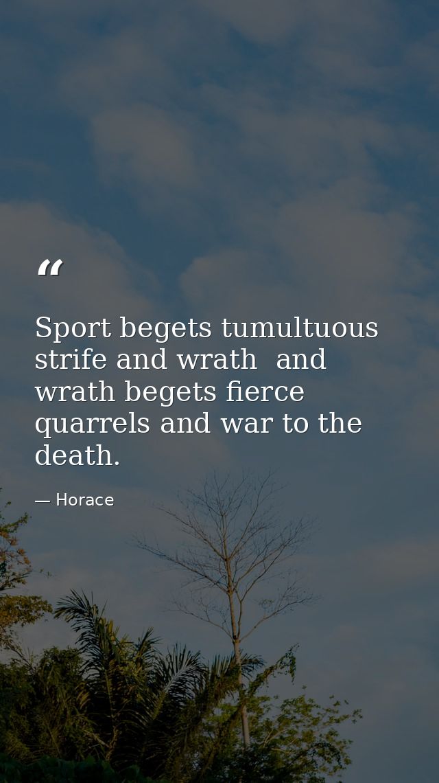 Sport begets tumultuous strife and wrath  and wrath begets fierce quarrels and war to the death. — Horace
