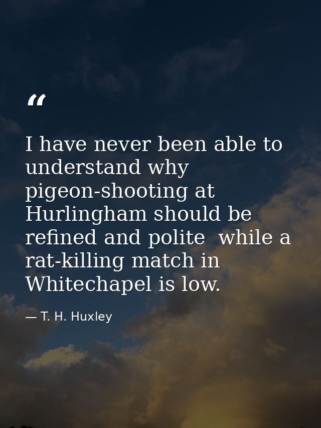 I have never been able to understand why pigeon-shooting at Hurlingham should be refined and polite  while a rat-killing — T. H. Huxley