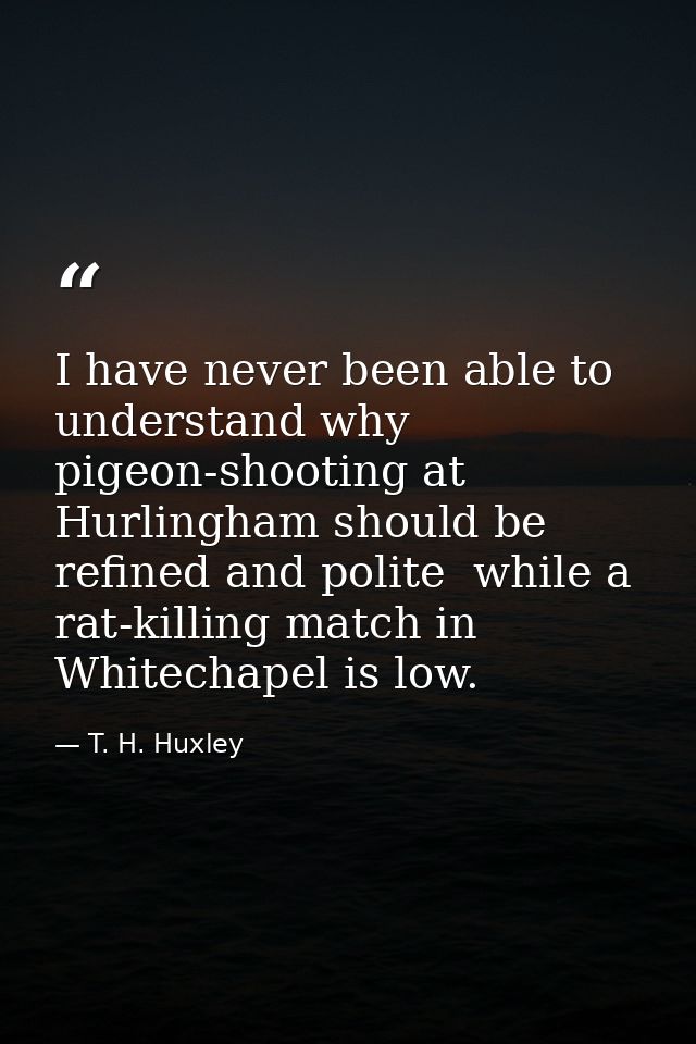 I have never been able to understand why pigeon-shooting at Hurlingham should be refined and polite  while a rat-killing — T. H. Huxley