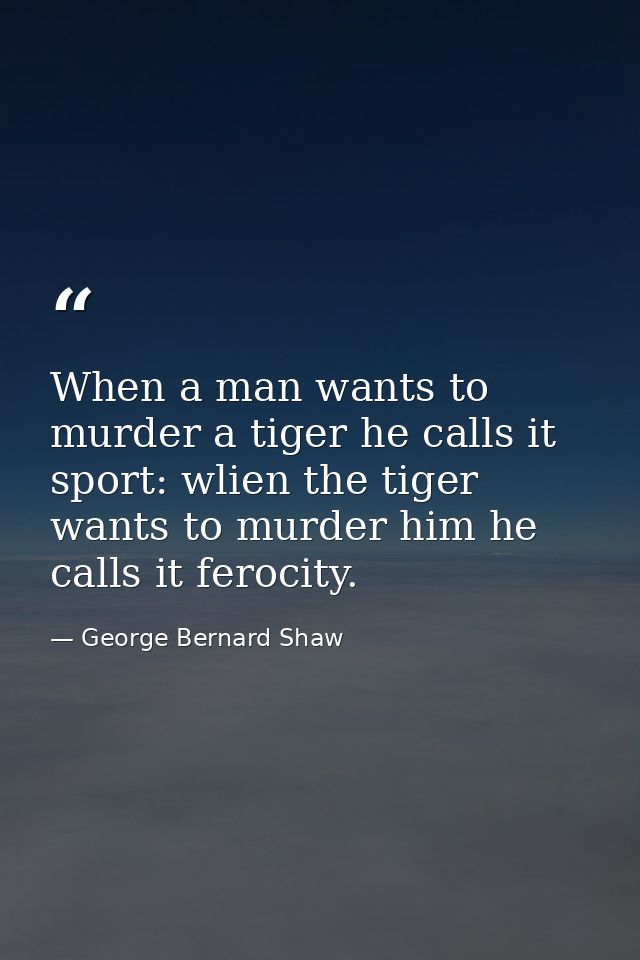 When a man wants to murder a tiger he calls it sport: wlien the tiger wants to murder him he calls it ferocity. — George Bernard Shaw