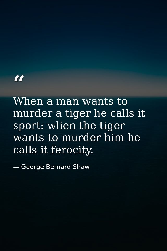 When a man wants to murder a tiger he calls it sport: wlien the tiger wants to murder him he calls it ferocity. — George Bernard Shaw