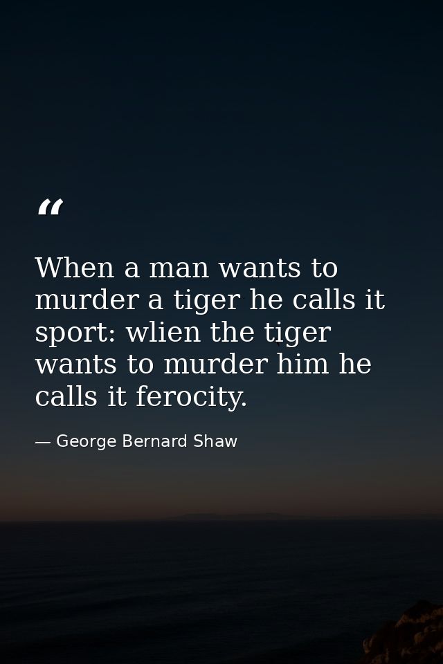 When a man wants to murder a tiger he calls it sport: wlien the tiger wants to murder him he calls it ferocity. — George Bernard Shaw