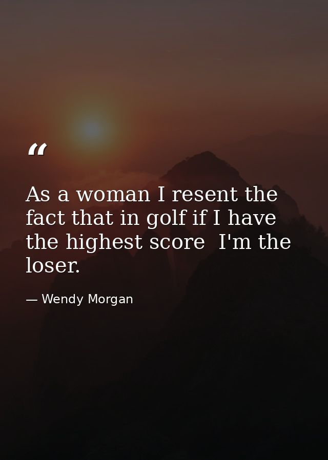 As a woman I resent the fact that in golf if I have the highest score  I'm the loser. — Wendy Morgan