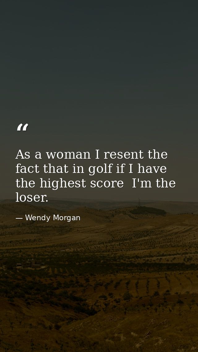 As a woman I resent the fact that in golf if I have the highest score  I'm the loser. — Wendy Morgan