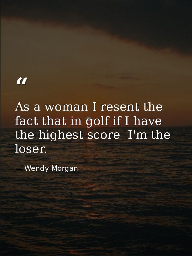 As a woman I resent the fact that in golf if I have the highest score  I'm the loser. — Wendy Morgan
