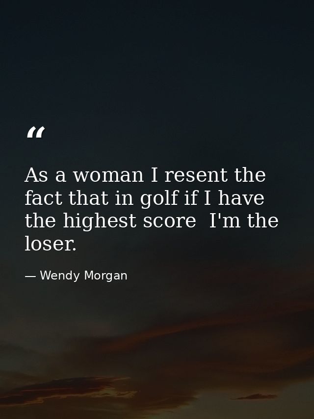 As a woman I resent the fact that in golf if I have the highest score  I'm the loser. — Wendy Morgan