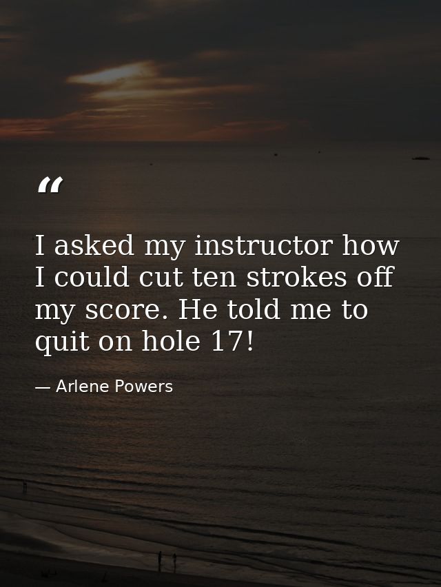 I asked my instructor how I could cut ten strokes off my score. He told me to quit on hole 17! — Arlene Powers