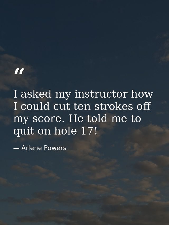I asked my instructor how I could cut ten strokes off my score. He told me to quit on hole 17! — Arlene Powers