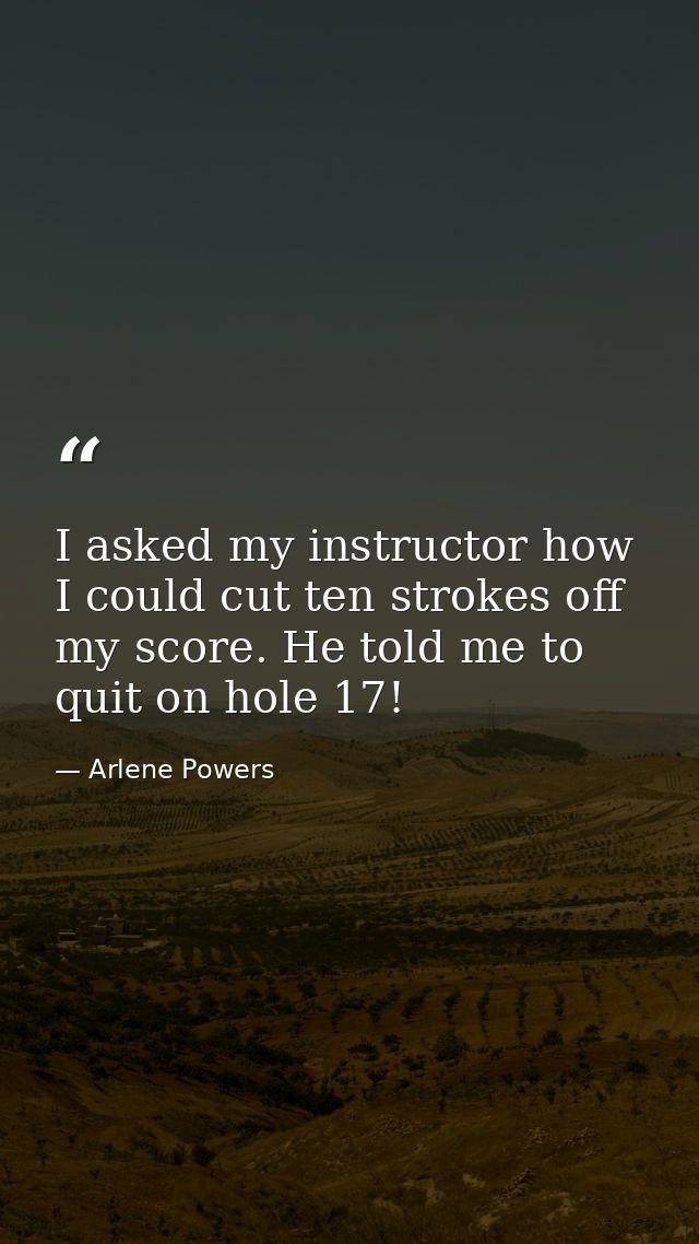 I asked my instructor how I could cut ten strokes off my score. He told me to quit on hole 17! — Arlene Powers