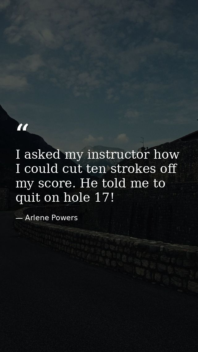 I asked my instructor how I could cut ten strokes off my score. He told me to quit on hole 17! — Arlene Powers