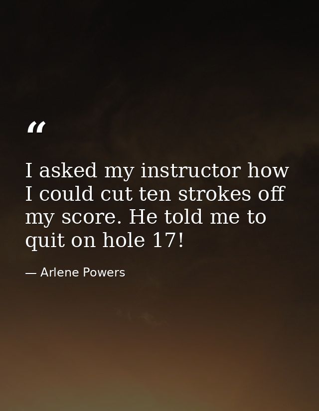 I asked my instructor how I could cut ten strokes off my score. He told me to quit on hole 17! — Arlene Powers
