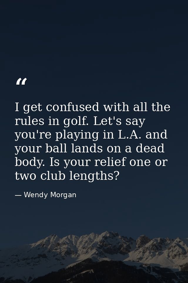 I get confused with all the rules in golf. Let's say you're playing in L.A. and your ball lands on a dead body. Is your  — Wendy Morgan