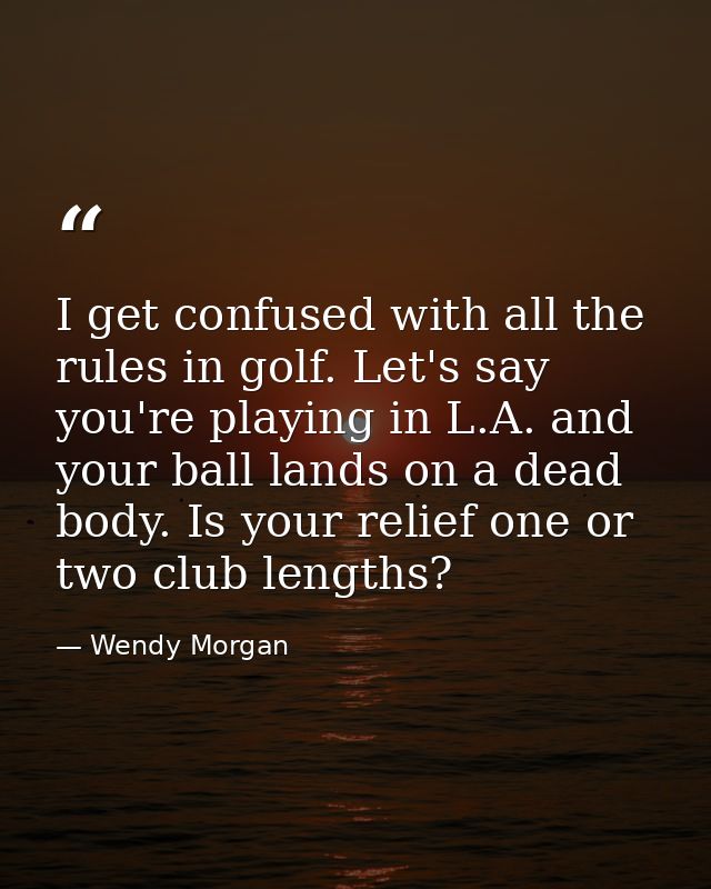 I get confused with all the rules in golf. Let's say you're playing in L.A. and your ball lands on a dead body. Is your  — Wendy Morgan