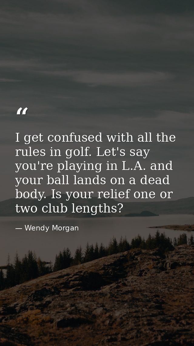 I get confused with all the rules in golf. Let's say you're playing in L.A. and your ball lands on a dead body. Is your  — Wendy Morgan