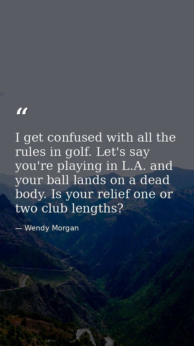 I get confused with all the rules in golf. Let's say you're playing in L.A. and your ball lands on a dead body. Is your  — Wendy Morgan
