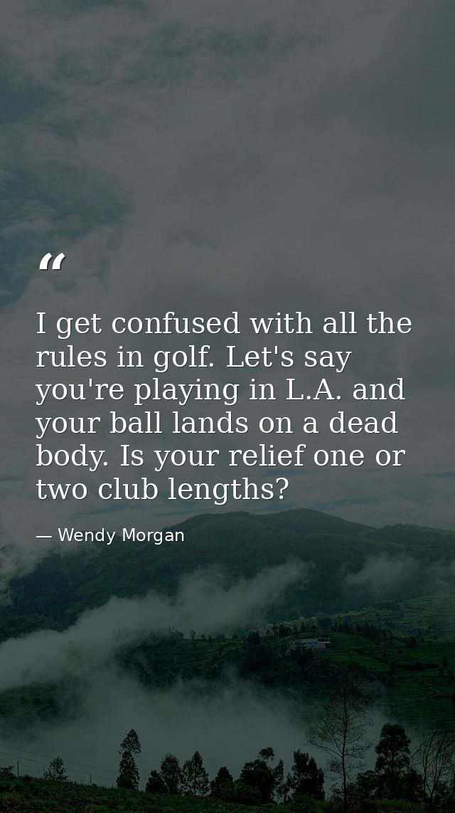 I get confused with all the rules in golf. Let's say you're playing in L.A. and your ball lands on a dead body. Is your  — Wendy Morgan