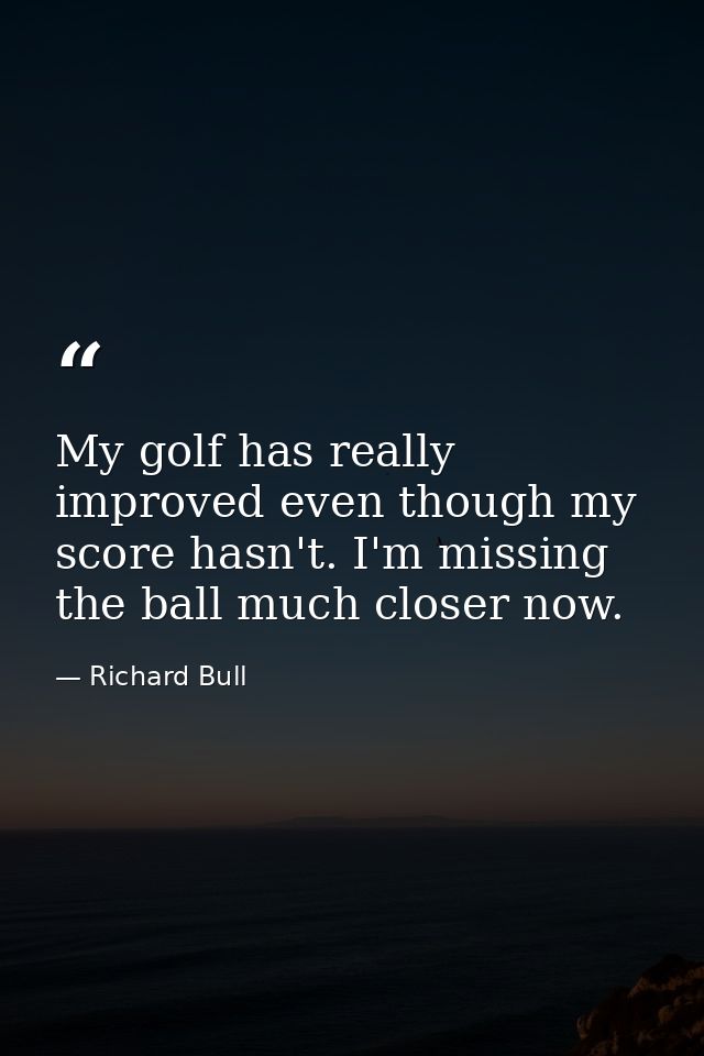My golf has really improved even though my score hasn't. I'm missing the ball much closer now. — Richard Bull