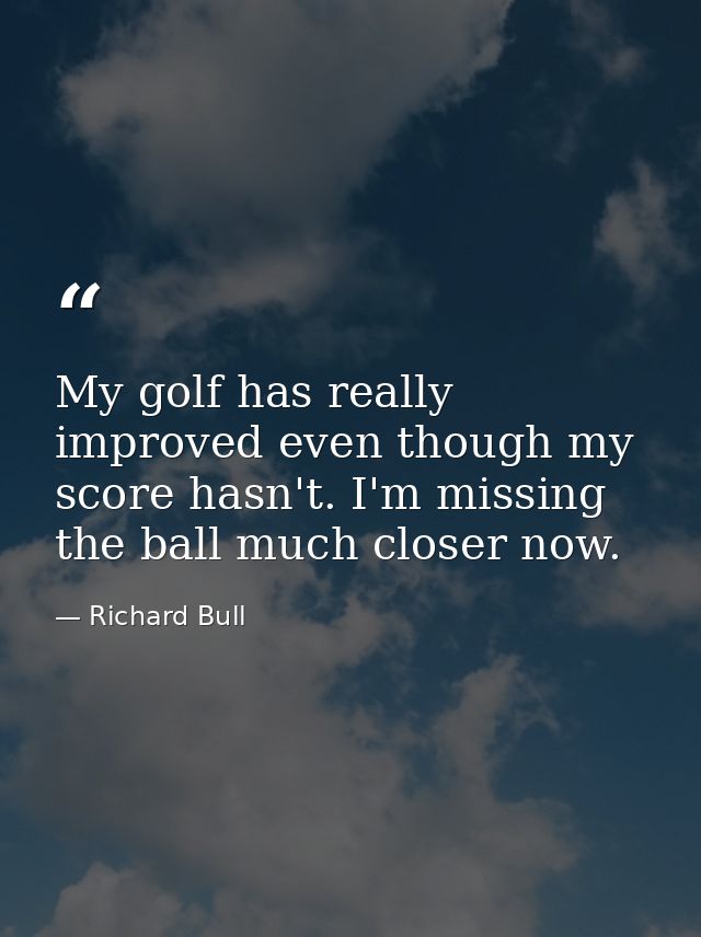 My golf has really improved even though my score hasn't. I'm missing the ball much closer now. — Richard Bull