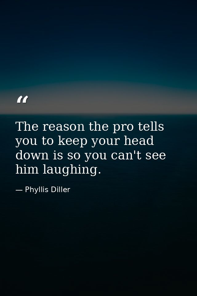 The reason the pro tells you to keep your head down is so you can't see him laughing. — Phyllis Diller