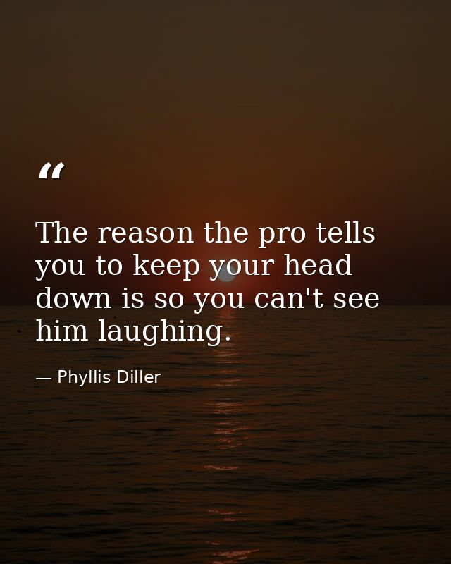 The reason the pro tells you to keep your head down is so you can't see him laughing. — Phyllis Diller