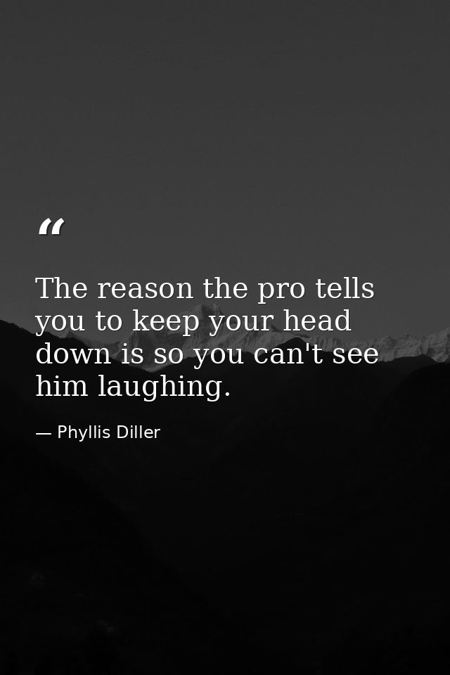 The reason the pro tells you to keep your head down is so you can't see him laughing. — Phyllis Diller