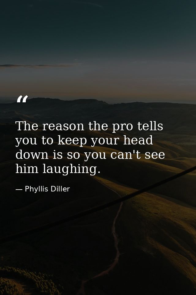 The reason the pro tells you to keep your head down is so you can't see him laughing. — Phyllis Diller