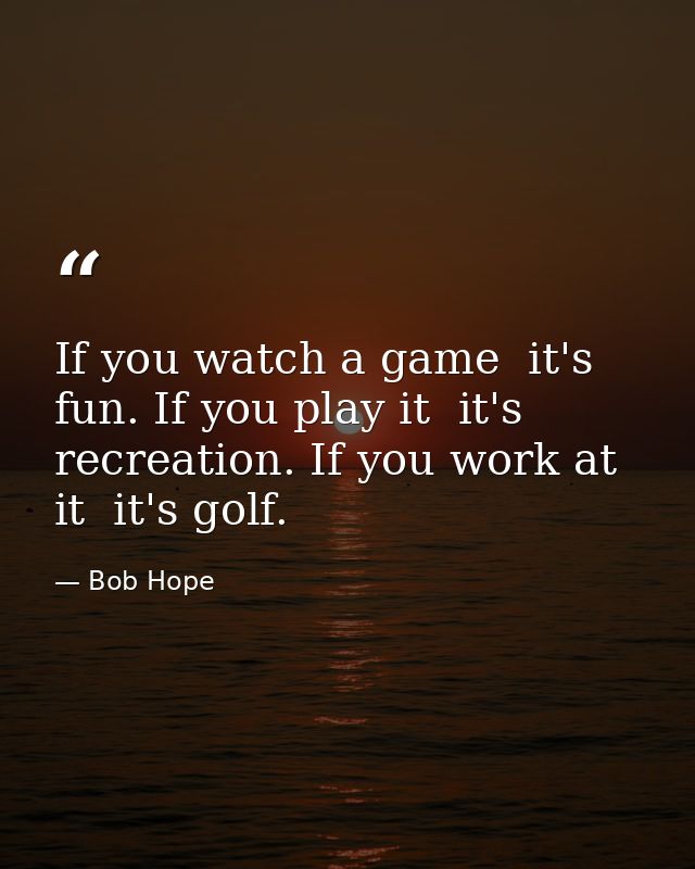 If you watch a game  it's fun. If you play it  it's recreation. If you work at it  it's golf. — Bob Hope