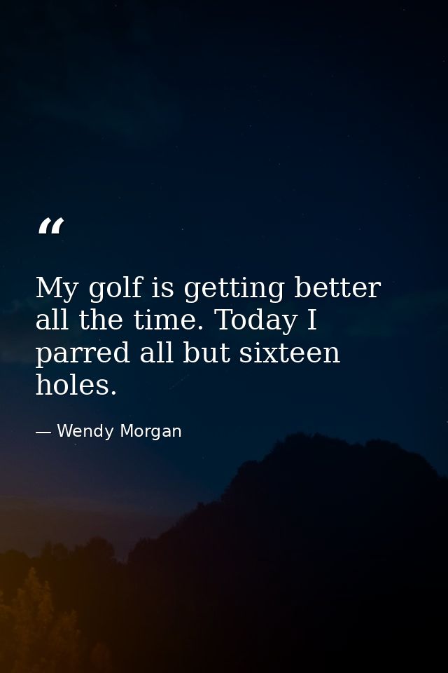 My golf is getting better all the time. Today I parred all but sixteen holes. — Wendy Morgan