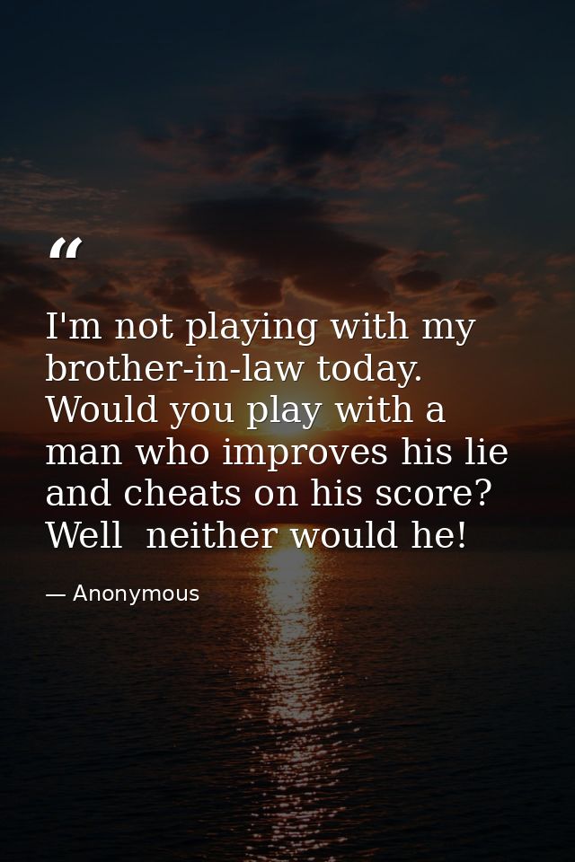 I'm not playing with my brother-in-law today. Would you play with a man who improves his lie and cheats on his score? We — Anonymous