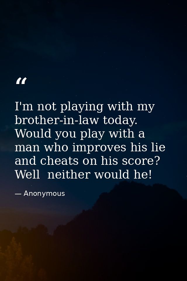 I'm not playing with my brother-in-law today. Would you play with a man who improves his lie and cheats on his score? We — Anonymous
