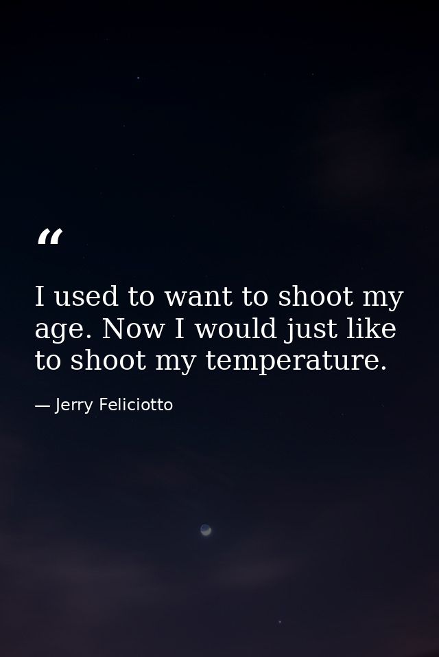 I used to want to shoot my age. Now I would just like to shoot my temperature. — Jerry Feliciotto
