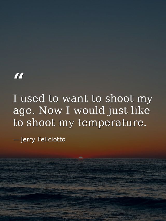 I used to want to shoot my age. Now I would just like to shoot my temperature. — Jerry Feliciotto