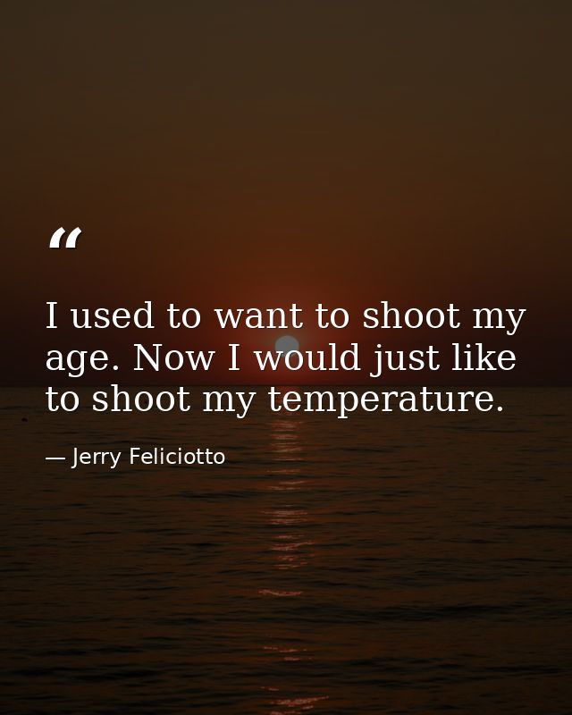 I used to want to shoot my age. Now I would just like to shoot my temperature. — Jerry Feliciotto