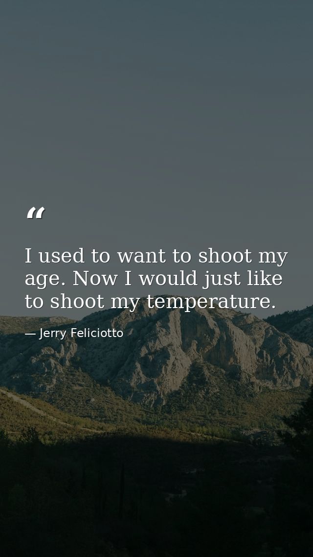 I used to want to shoot my age. Now I would just like to shoot my temperature. — Jerry Feliciotto