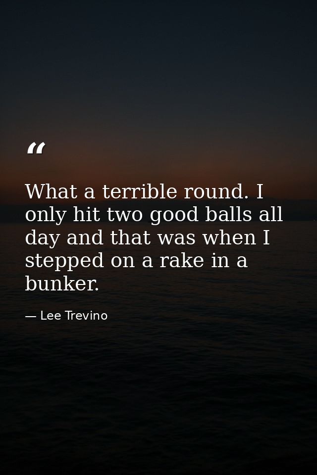 What a terrible round. I only hit two good balls all day and that was when I stepped on a rake in a bunker. — Lee Trevino